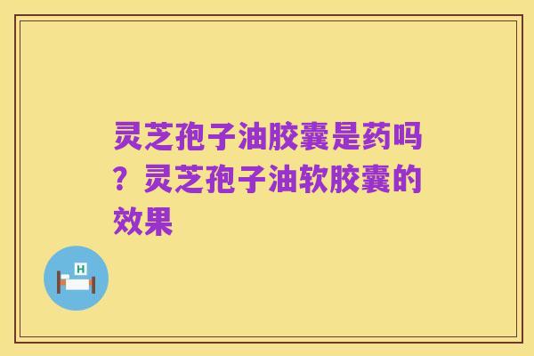 灵芝孢子油胶囊是药吗?灵芝孢子油软胶囊的效果