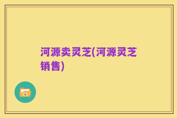 河源卖灵芝(河源灵芝销售)