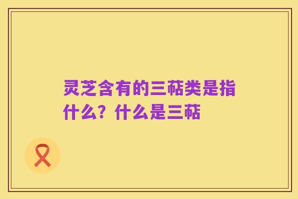 灵芝含有的三萜类是指什么？什么是三萜