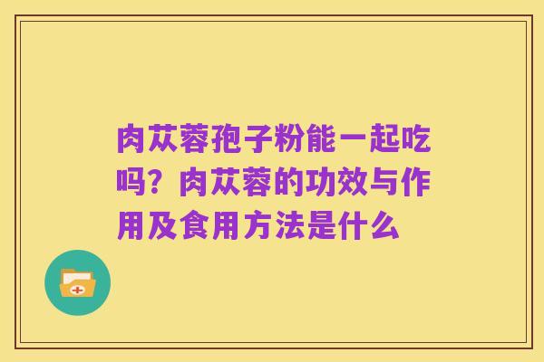 肉苁蓉孢子粉能一起吃吗？肉苁蓉的功效与作用及食用方法是什么