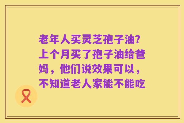 老年人买灵芝孢子油？上个月买了孢子油给爸妈，他们说效果可以，不知道老人家能不能吃