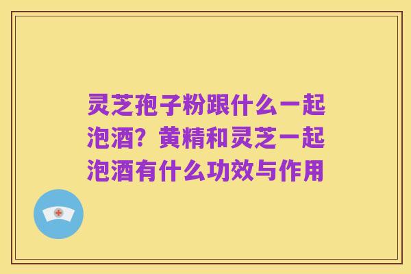 灵芝孢子粉跟什么一起泡酒?黄精和灵芝一起泡酒有什么功效与作用