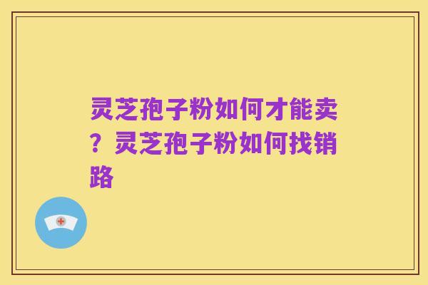灵芝孢子粉如何才能卖？灵芝孢子粉如何找销路