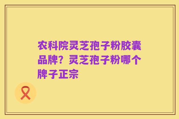 农科院灵芝孢子粉胶囊品牌？灵芝孢子粉哪个牌子正宗