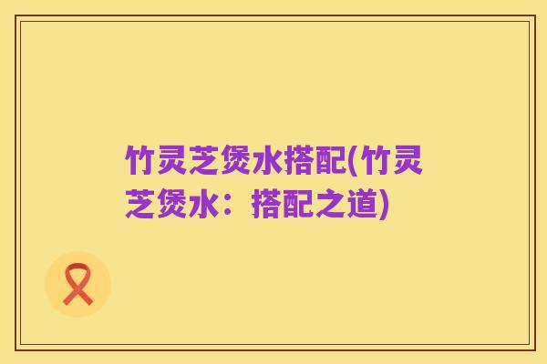 竹灵芝煲水搭配(竹灵芝煲水:搭配之道)