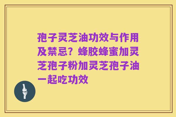 孢子灵芝油功效与作用及禁忌?蜂胶蜂蜜加灵芝孢子粉加灵芝孢子油一起吃功效