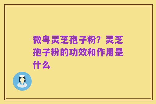 微粤灵芝孢子粉?灵芝孢子粉的功效和作用是什么