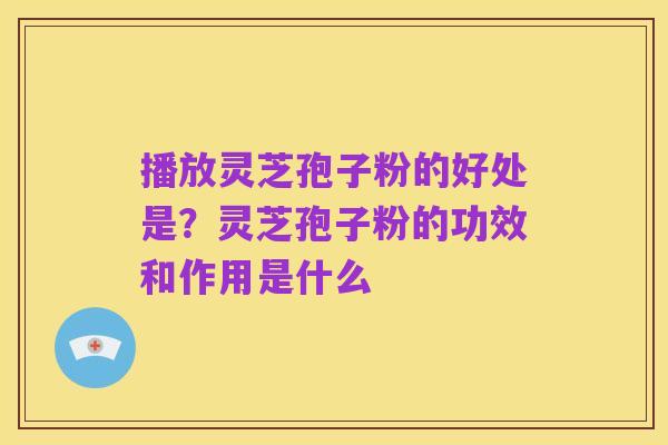 播放灵芝孢子粉的好处是?灵芝孢子粉的功效和作用是什么