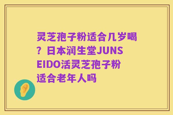 灵芝孢子粉适合几岁喝?日本润生堂JUNSEIDO活灵芝孢子粉适合老年人吗