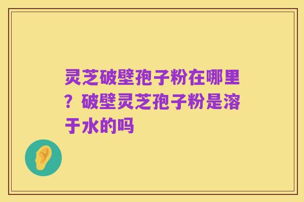 灵芝破壁孢子粉在哪里?破壁灵芝孢子粉是溶于水的吗