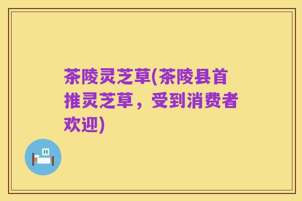 茶陵灵芝草(茶陵县首推灵芝草,受到消费者欢迎)