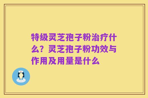 特级灵芝孢子粉治疗什么?灵芝孢子粉功效与作用及用量是什么