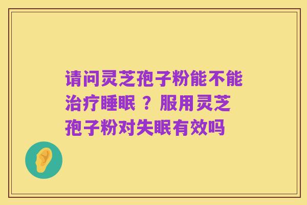 请问灵芝孢子粉能不能治疗睡眠 ?服用灵芝孢子粉对失眠有效吗