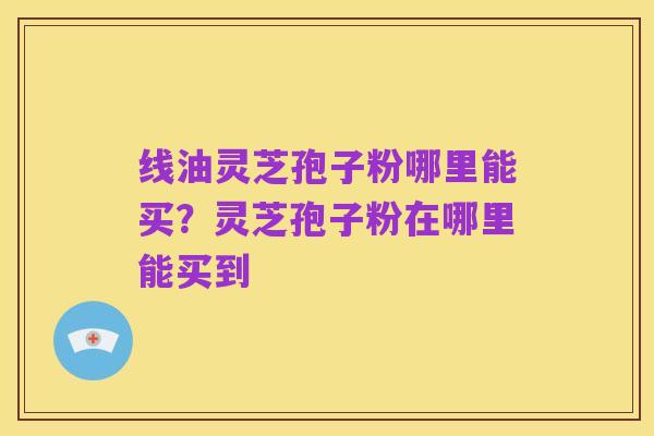 线油灵芝孢子粉哪里能买?灵芝孢子粉在哪里能买到