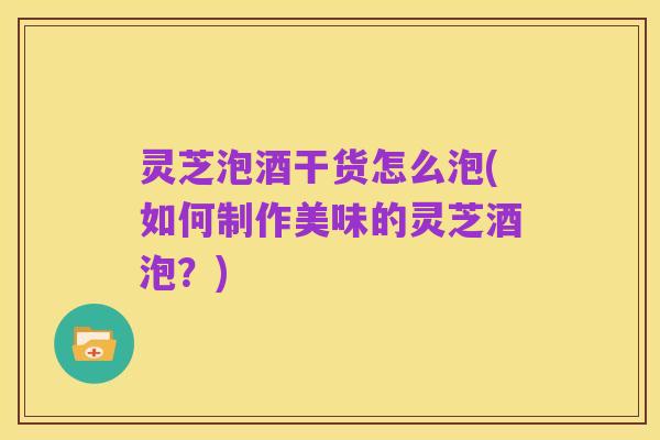 灵芝泡酒干货怎么泡(如何制作美味的灵芝酒泡?)