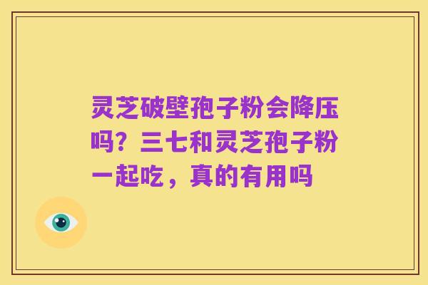 灵芝破壁孢子粉会降压吗？三七和灵芝孢子粉一起吃，真的有用吗