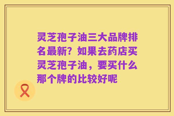 灵芝孢子油三大品牌排名最新？如果去药店买灵芝孢子油，要买什么那个牌的比较好呢