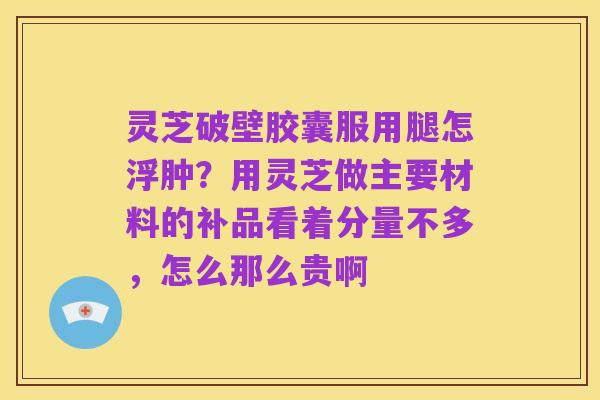 灵芝破壁胶囊服用腿怎浮肿?用灵芝做主要材料的补品看着分量不多,怎么那么贵啊
