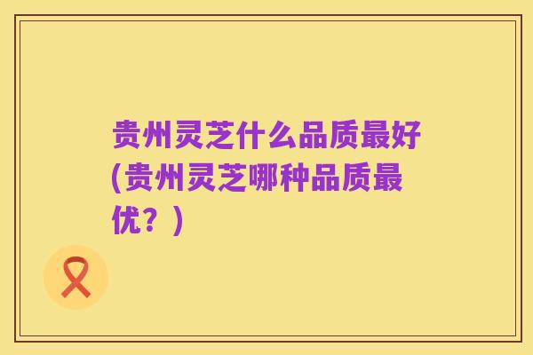 贵州灵芝什么品质最好(贵州灵芝哪种品质最优？)