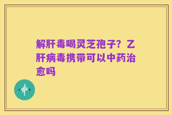 解肝毒喝灵芝孢子?乙肝病毒携带可以中药治愈吗
