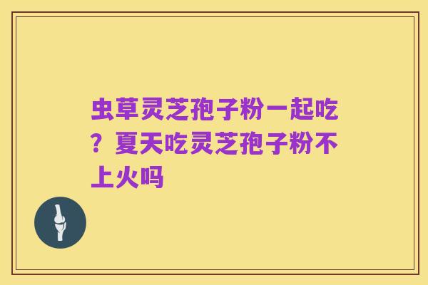 虫草灵芝孢子粉一起吃?夏天吃灵芝孢子粉不上火吗