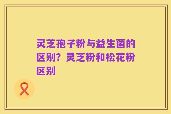 灵芝孢子粉与益生菌的区别?灵芝粉和松花粉区别