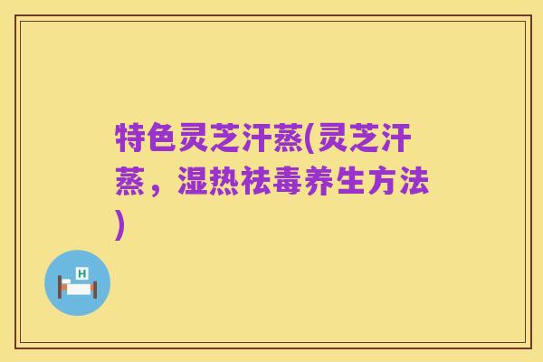 特色灵芝汗蒸(灵芝汗蒸,湿热祛毒养生方法)
