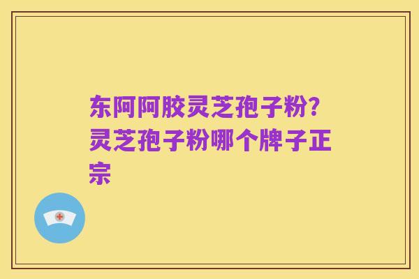 东阿阿胶灵芝孢子粉?灵芝孢子粉哪个牌子正宗