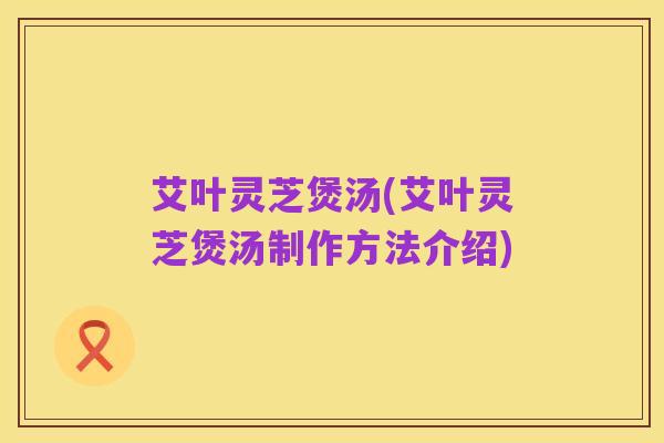 艾叶灵芝煲汤(艾叶灵芝煲汤制作方法介绍)