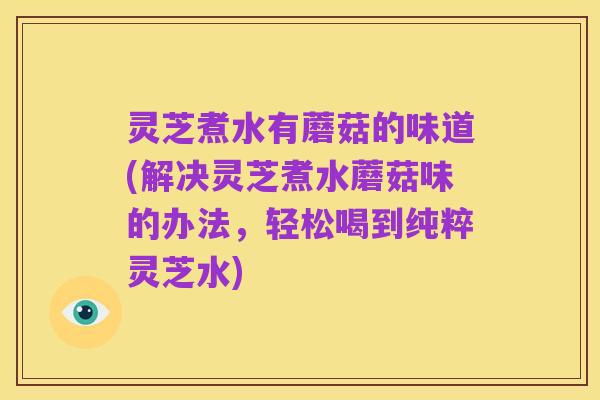 灵芝煮水有蘑菇的味道(解决灵芝煮水蘑菇味的办法,轻松喝到纯粹灵芝水)