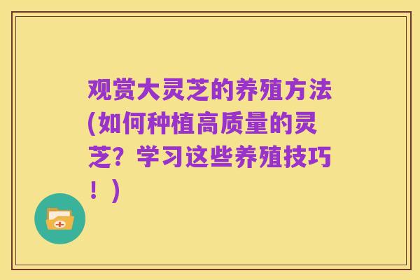 观赏大灵芝的养殖方法(如何种植高质量的灵芝？学习这些养殖技巧！)