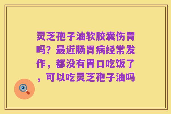 灵芝孢子油软胶囊伤胃吗？最近肠胃病经常发作，都没有胃口吃饭了，可以吃灵芝孢子油吗