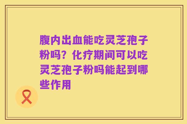 腹内出血能吃灵芝孢子粉吗?化疗期间可以吃灵芝孢子粉吗能起到哪些作用