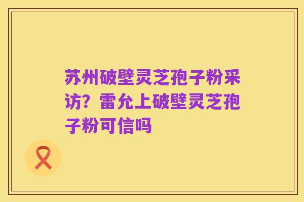 苏州破壁灵芝孢子粉采访?雷允上破壁灵芝孢子粉可信吗