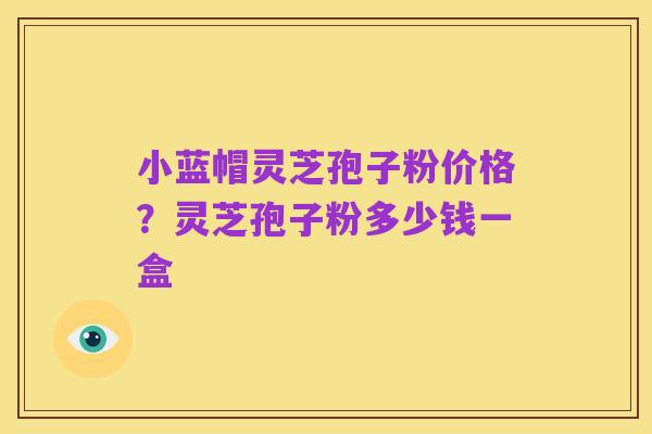 小蓝帽灵芝孢子粉价格?灵芝孢子粉多少钱一盒