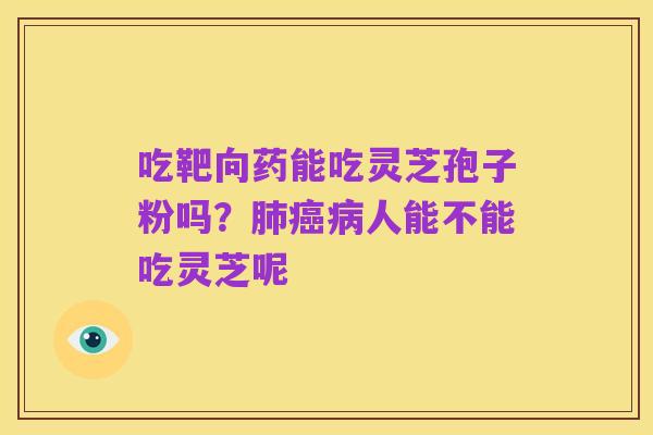 吃靶向药能吃灵芝孢子粉吗?肺癌病人能不能吃灵芝呢