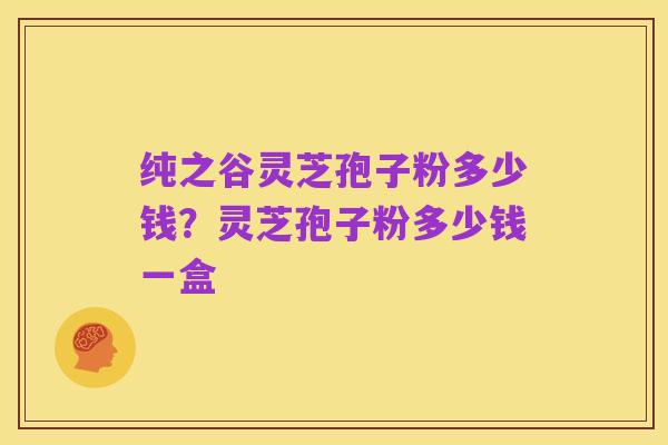 纯之谷灵芝孢子粉多少钱?灵芝孢子粉多少钱一盒