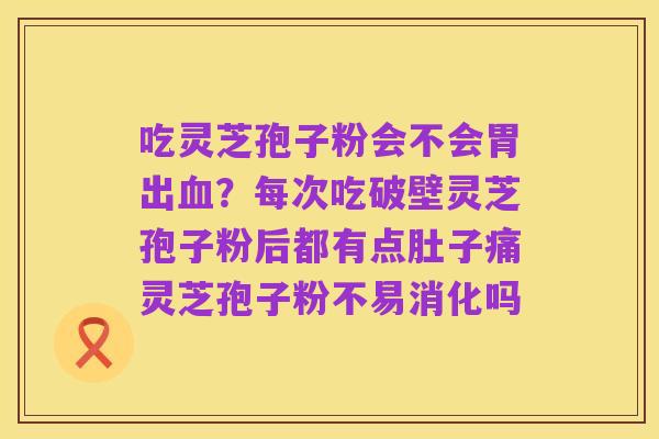 吃灵芝孢子粉会不会胃出血？每次吃破壁灵芝孢子粉后都有点肚子痛灵芝孢子粉不易消化吗
