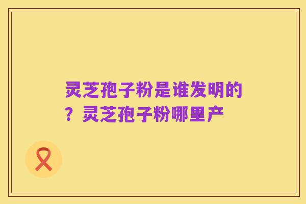 灵芝孢子粉是谁发明的？灵芝孢子粉哪里产