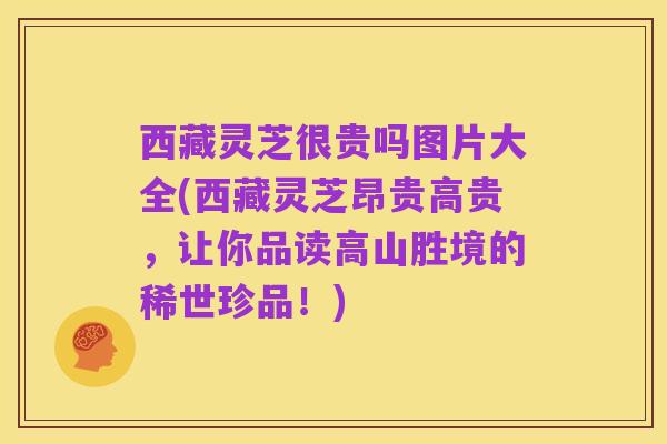 西藏灵芝很贵吗图片大全(西藏灵芝昂贵高贵，让你品读高山胜境的稀世珍品！)