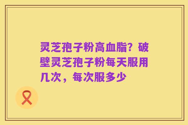 灵芝孢子粉高血脂？破壁灵芝孢子粉每天服用几次，每次服多少