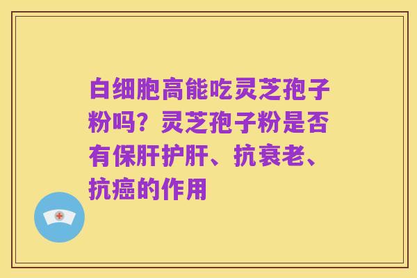 白细胞高能吃灵芝孢子粉吗？灵芝孢子粉是否有保肝护肝、抗衰老、抗癌的作用