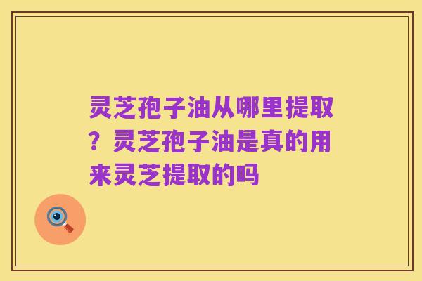 灵芝孢子油从哪里提取?灵芝孢子油是真的用来灵芝提取的吗