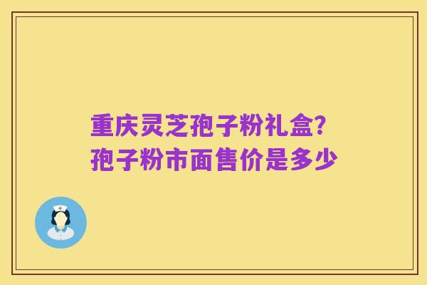 重庆灵芝孢子粉礼盒?孢子粉市面售价是多少