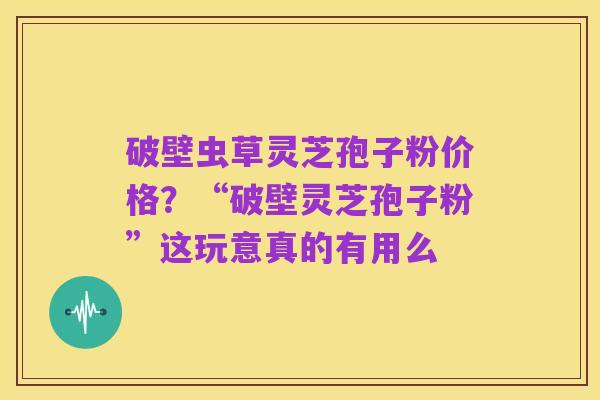 破壁虫草灵芝孢子粉价格？“破壁灵芝孢子粉”这玩意真的有用么
