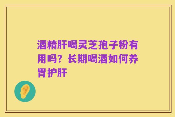 酒精肝喝灵芝孢子粉有用吗？长期喝酒如何养胃护肝