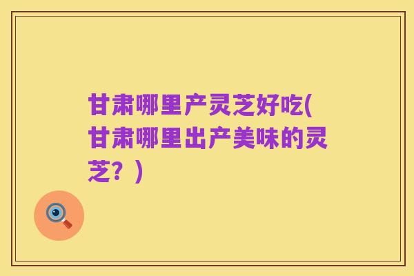 甘肃哪里产灵芝好吃(甘肃哪里出产美味的灵芝？)