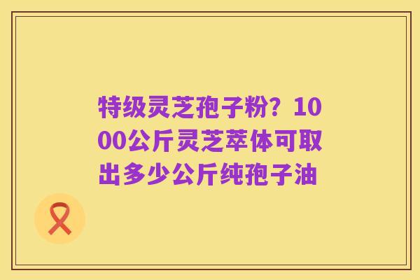 特级灵芝孢子粉？1000公斤灵芝萃体可取出多少公斤纯孢子油