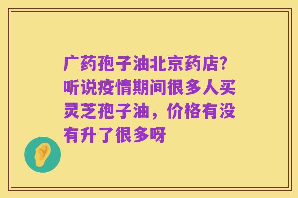 广药孢子油北京药店?听说疫情期间很多人买灵芝孢子油,价格有没有升了很多呀