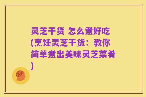 灵芝干货 怎么煮好吃(烹饪灵芝干货：教你简单煮出美味灵芝菜肴)